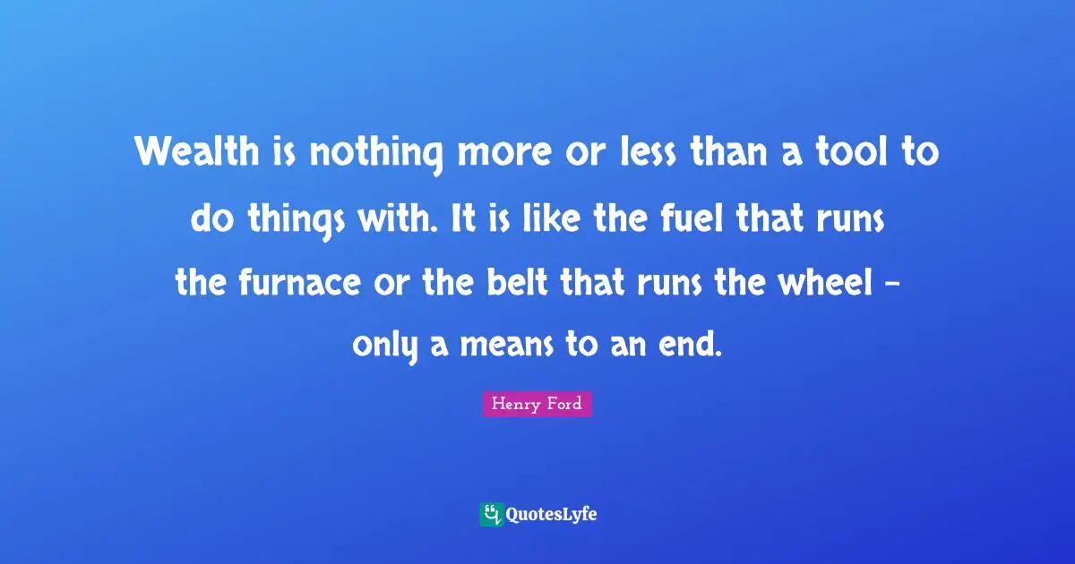 Wealth is nothing more or less than a tool to do things with. It is like the fuel that runs the furnace or the belt that runs the wheel - only a means to an end.
