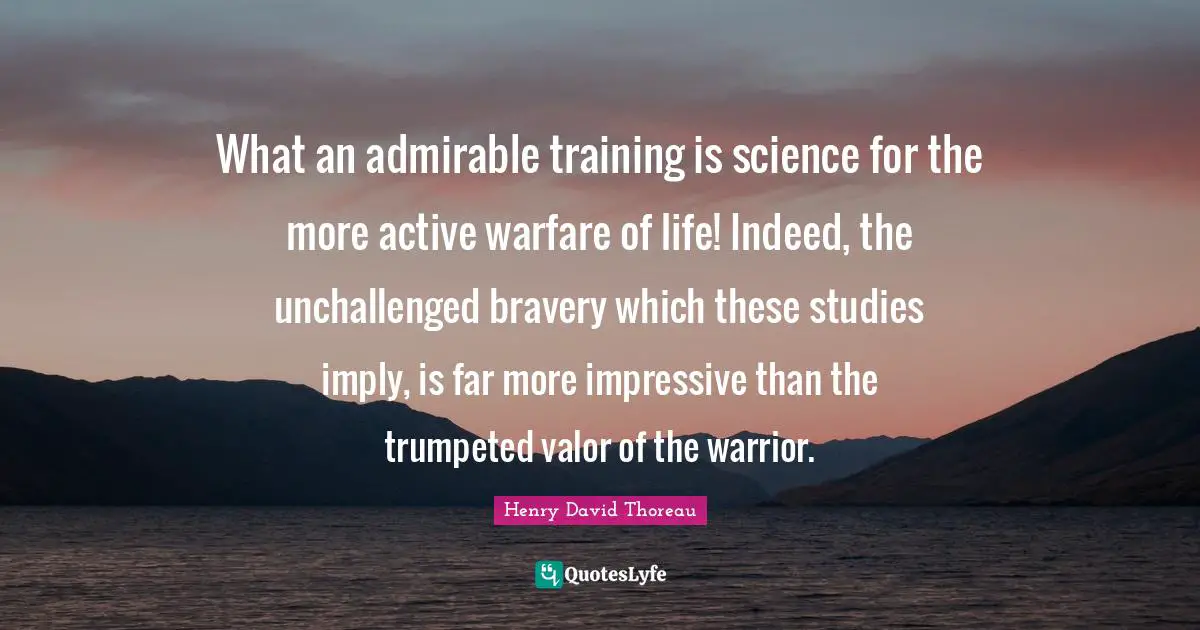 What an admirable training is science for the more active warfare of life! Indeed, the unchallenged bravery which these studies imply, is far more impressive than the trumpeted valor of the warrior.
