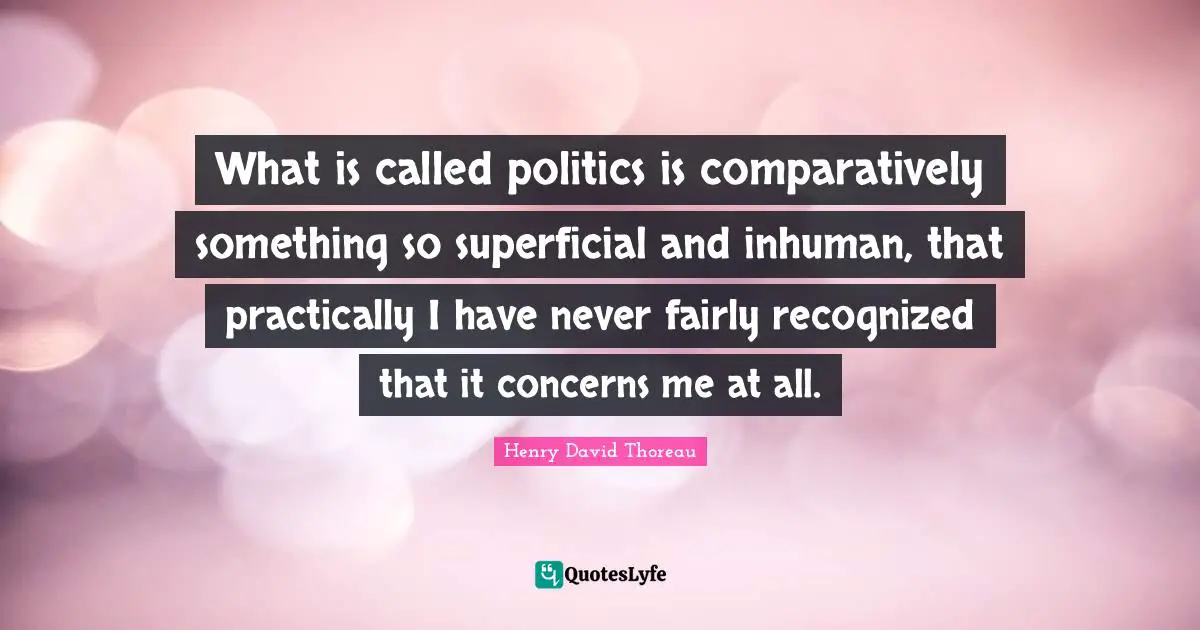 What is called politics is comparatively something so superficial and inhuman, that practically I have never fairly recognized that it concerns me at all.
