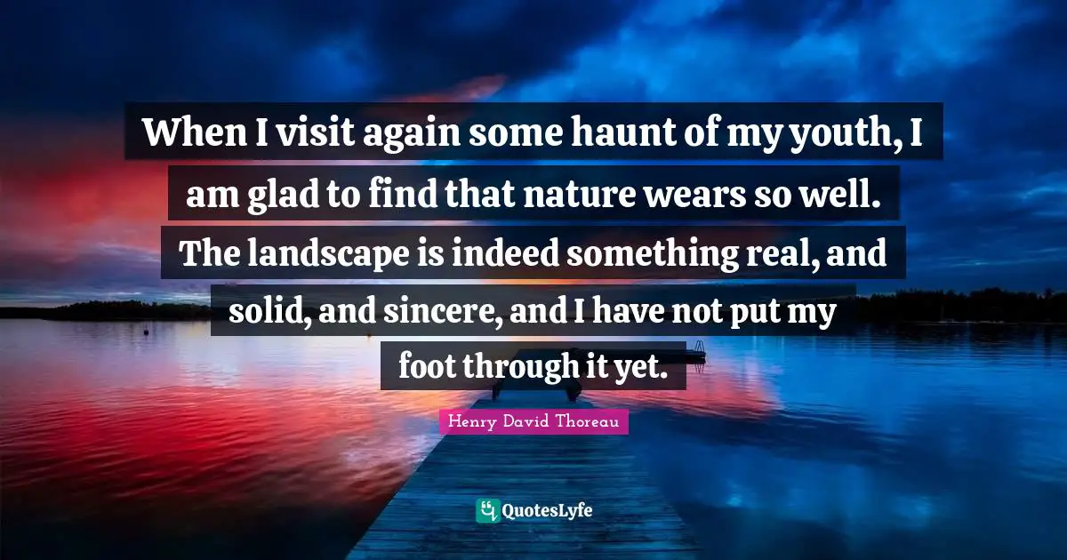 When I visit again some haunt of my youth, I am glad to find that nature wears so well. The landscape is indeed something real, and solid, and sincere, and I have not put my foot through it yet.