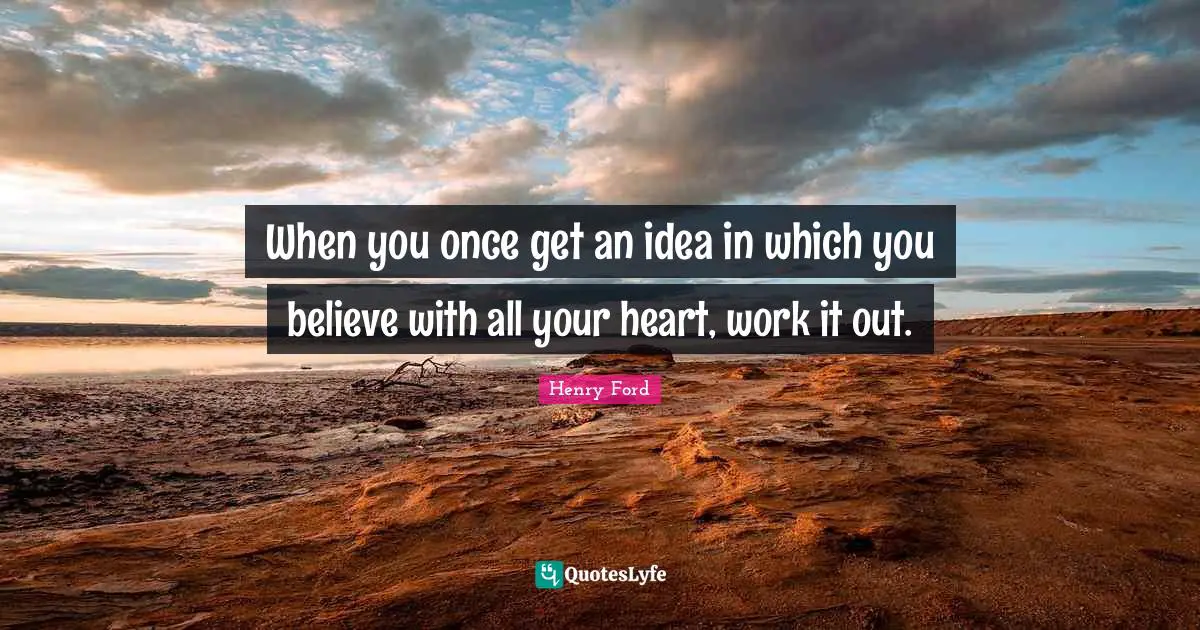 When you once get an idea in which you believe with all your heart, work it out.