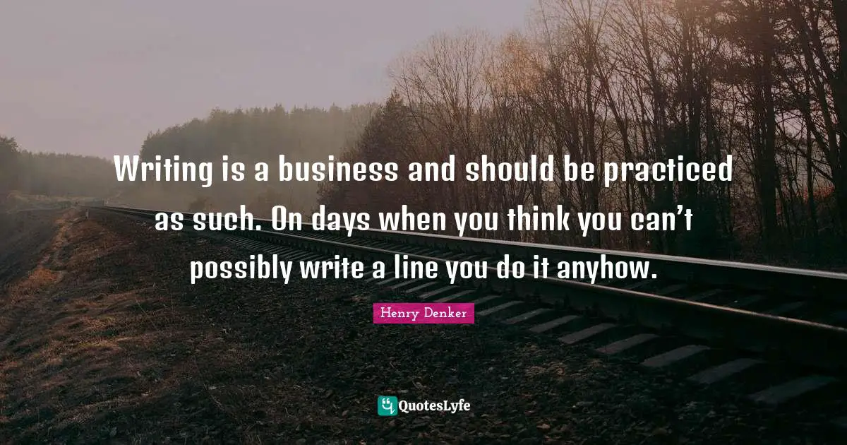 Writing is a business and should be practiced as such. On days when you think you can’t possibly write a line you do it anyhow.