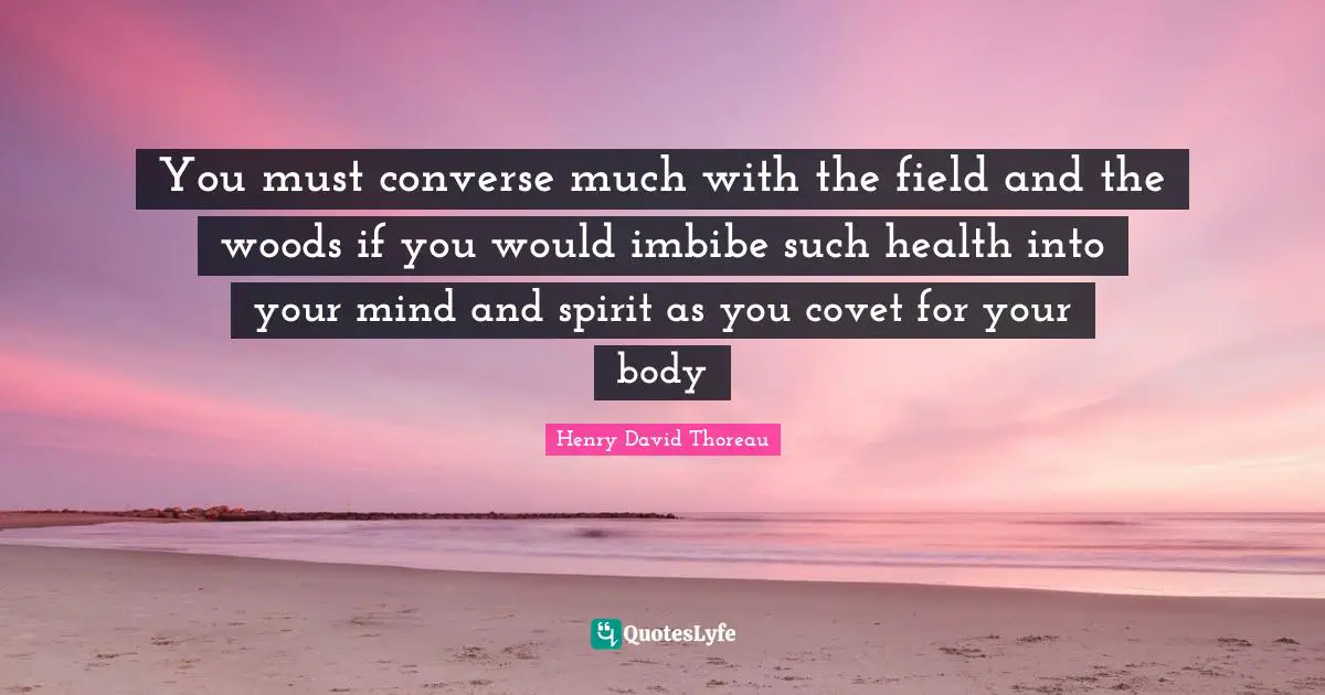You must converse much with the field and the woods if you would imbibe such health into your mind and spirit as you covet for your body