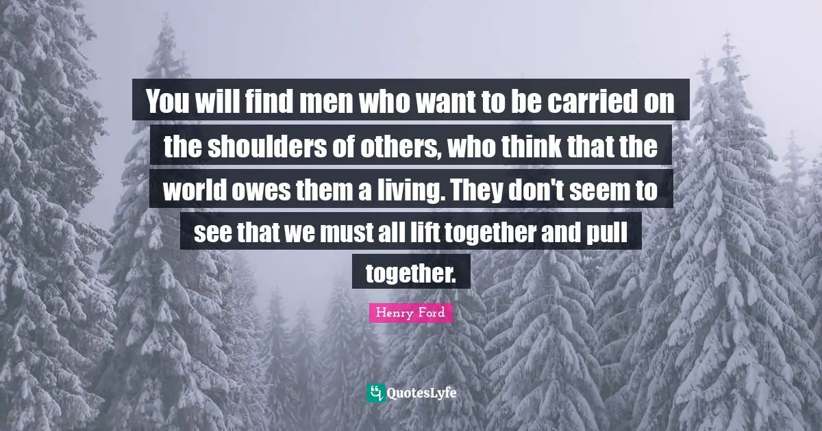 Shoulders Quotes: "You will find men who want to be carried on the shoulders of others, who think that the world owes them a living. They don't seem to see that we must all lift together and pull together."