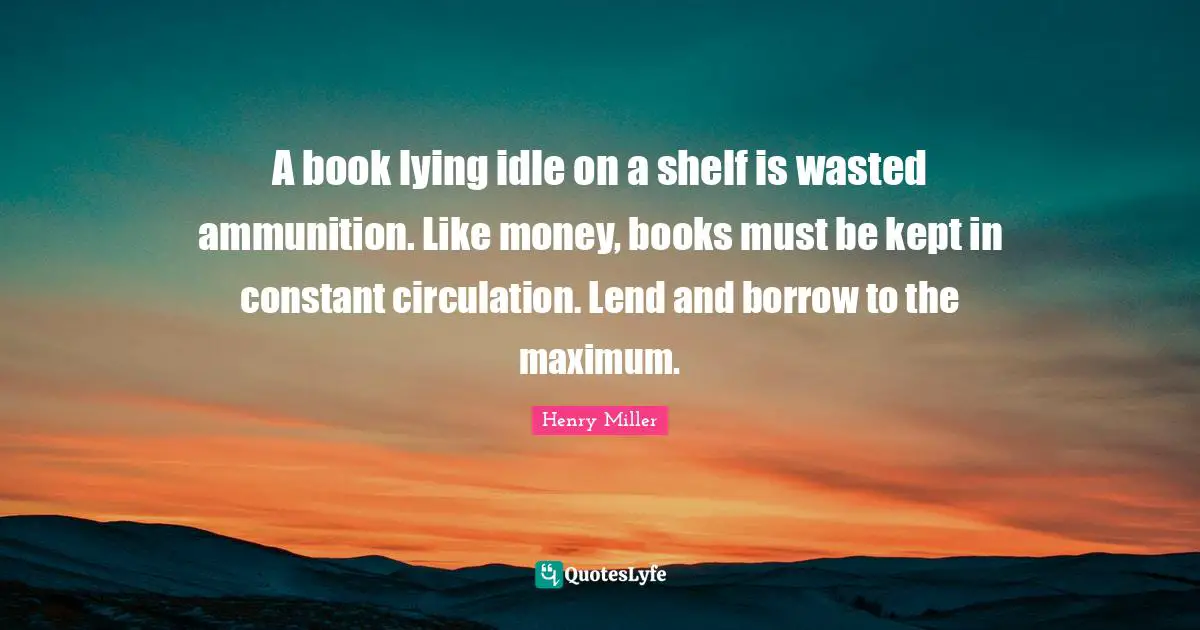 A book lying idle on a shelf is wasted ammunition. Like money, books must be kept in constant circulation. Lend and borrow to the maximum.