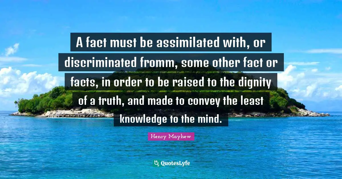 A fact must be assimilated with, or discriminated fromm, some other fact or facts, in order to be raised to the dignity of a truth, and made to convey the least knowledge to the mind.