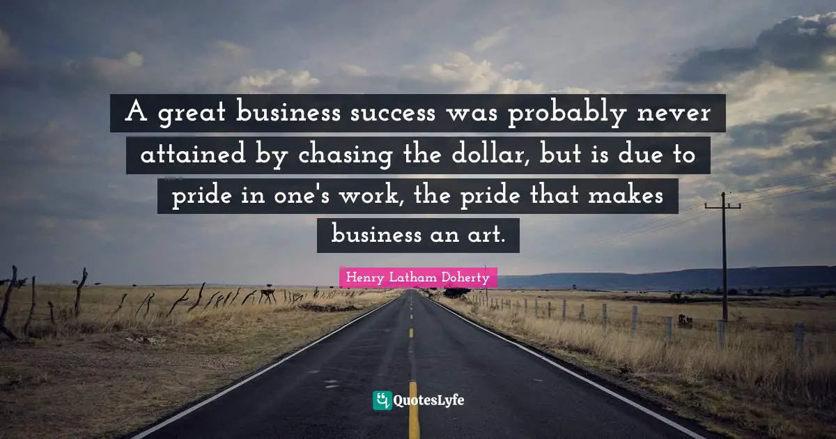 Great Business Quotes: "A great business success was probably never attained by chasing the dollar, but is due to pride in one's work, the pride that makes business an art."
