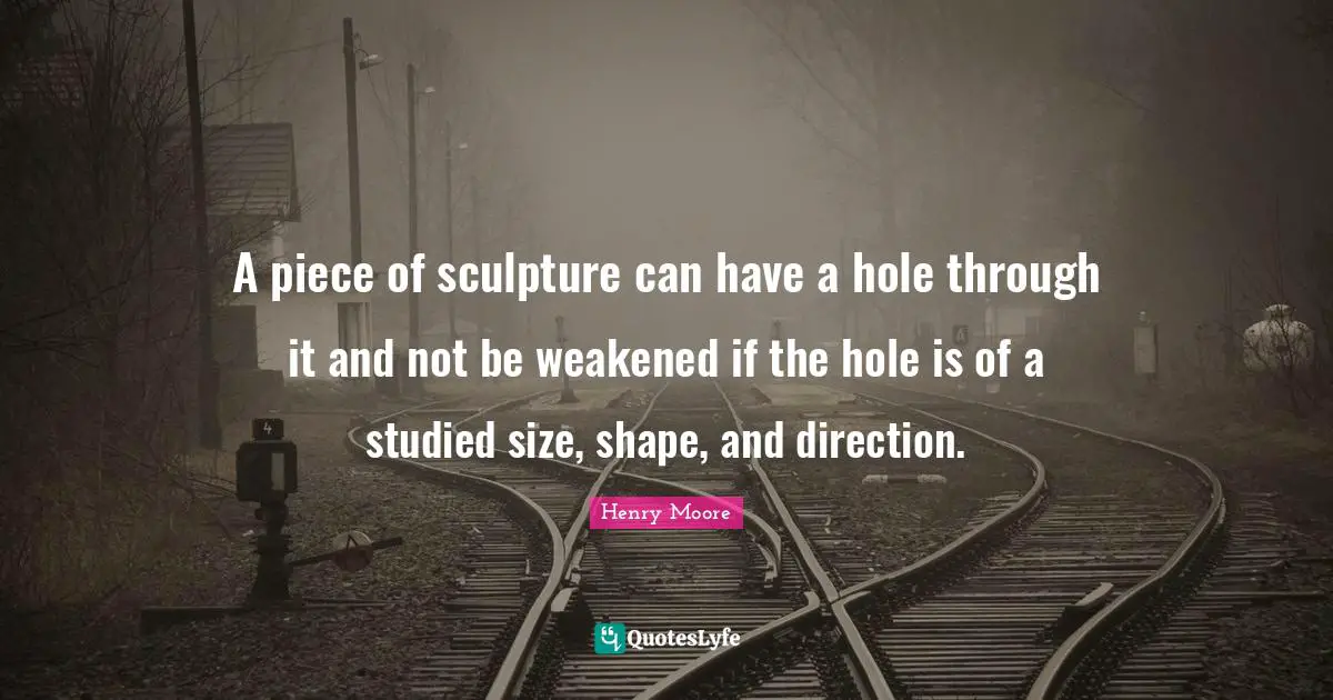 Henry Moore Quotes: "A piece of sculpture can have a hole through it and not be weakened if the hole is of a studied size, shape, and direction."