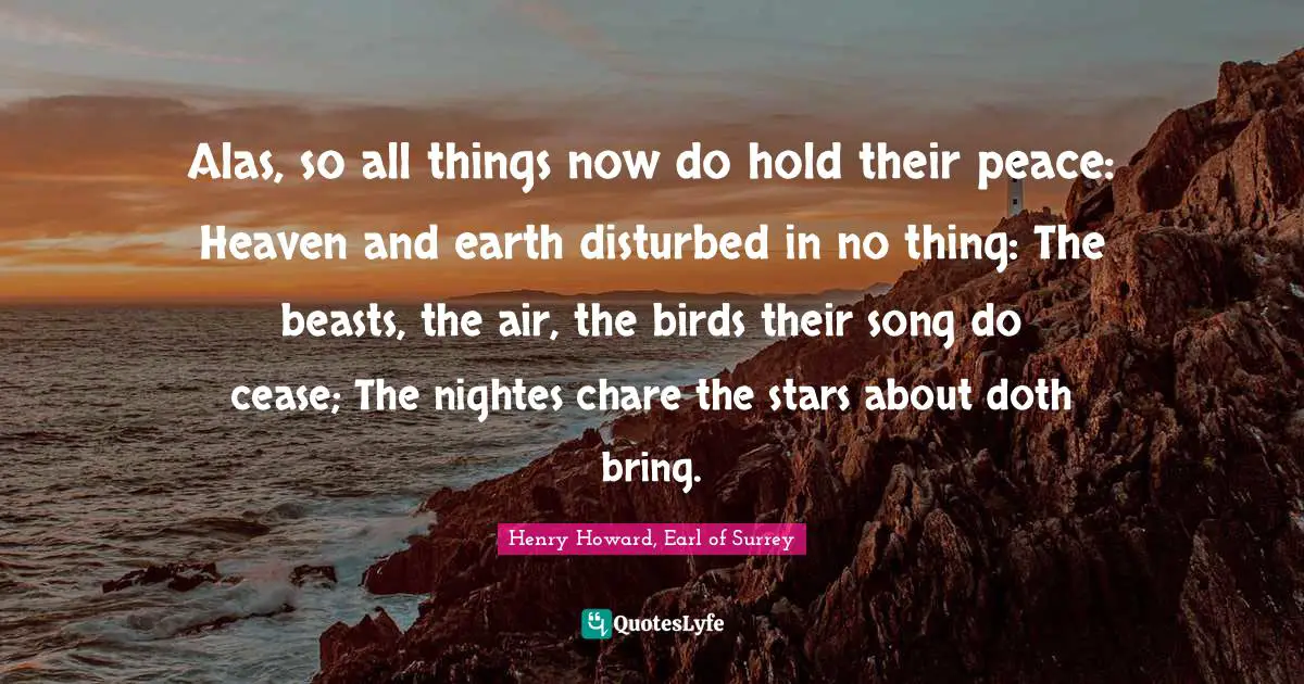 Alas, so all things now do hold their peace: Heaven and earth disturbed in no thing: The beasts, the air, the birds their song do cease; The nightes chare the stars about doth bring.