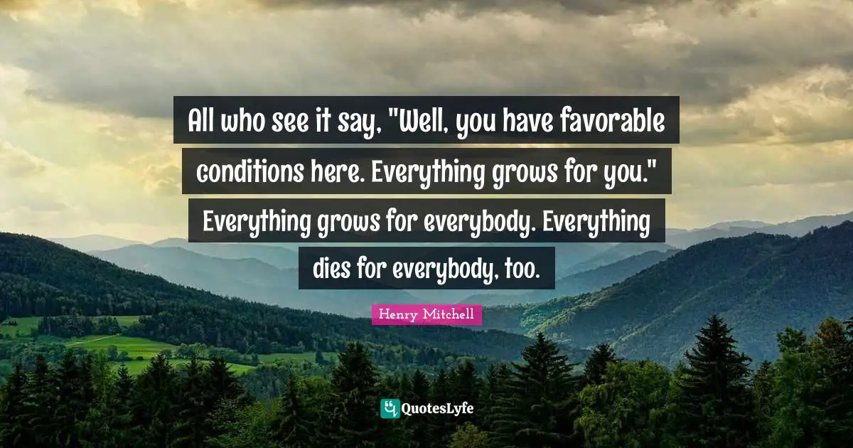 All who see it say, "Well, you have favorable conditions here. Everything grows for you." Everything grows for everybody. Everything dies for everybody, too.