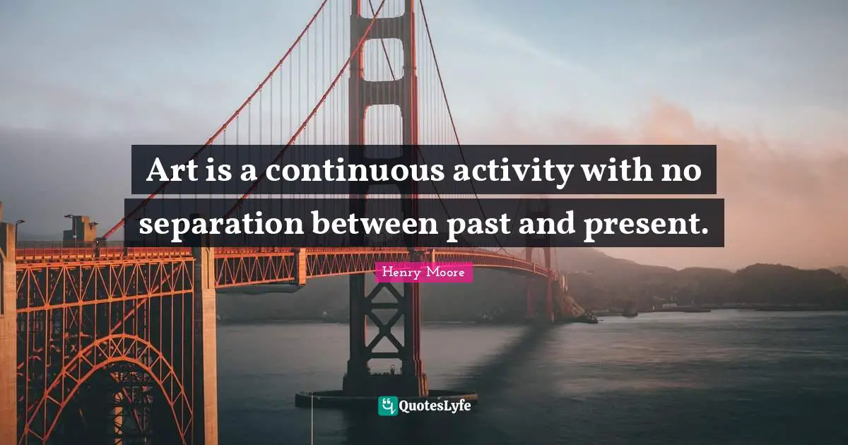 Henry Moore Quotes: "Art is a continuous activity with no separation between past and present."