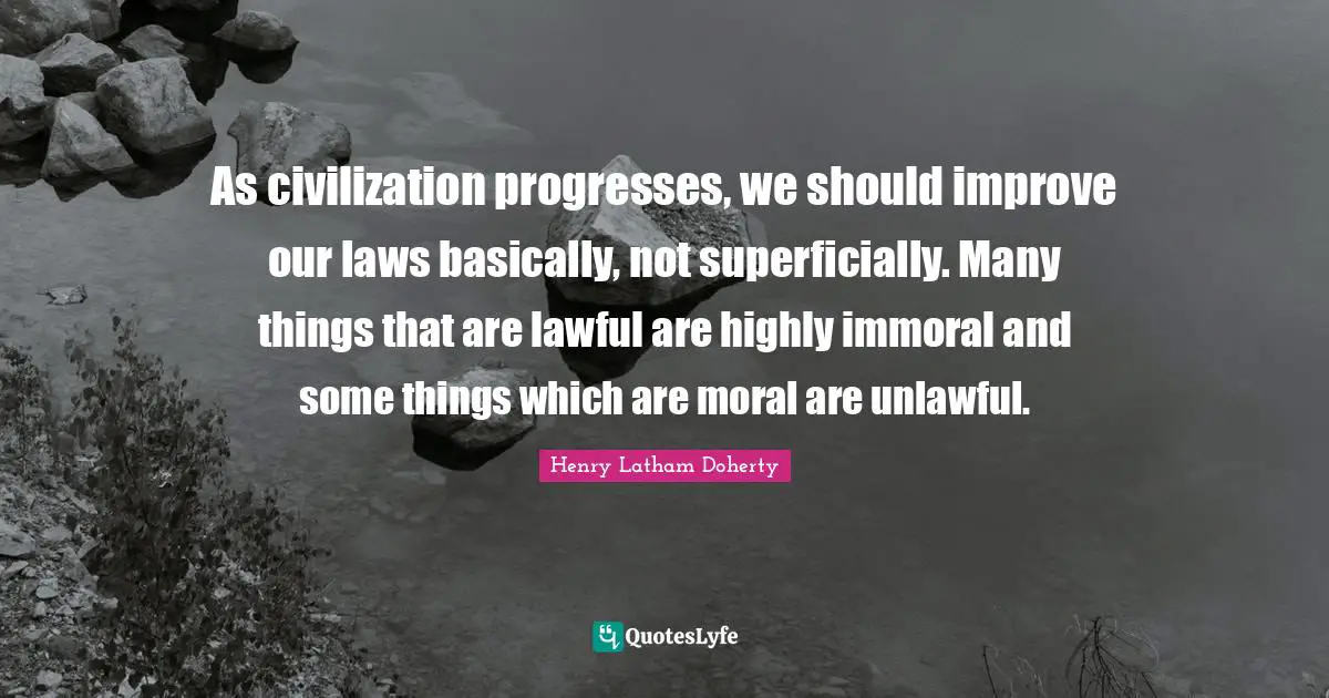 As civilization progresses, we should improve our laws basically, not superficially. Many things that are lawful are highly immoral and some things which are moral are unlawful.