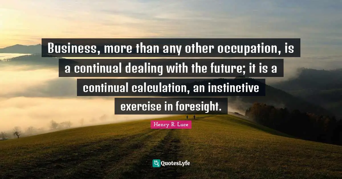Business, more than any other occupation, is a continual dealing with the future; it is a continual calculation, an instinctive exercise in foresight.