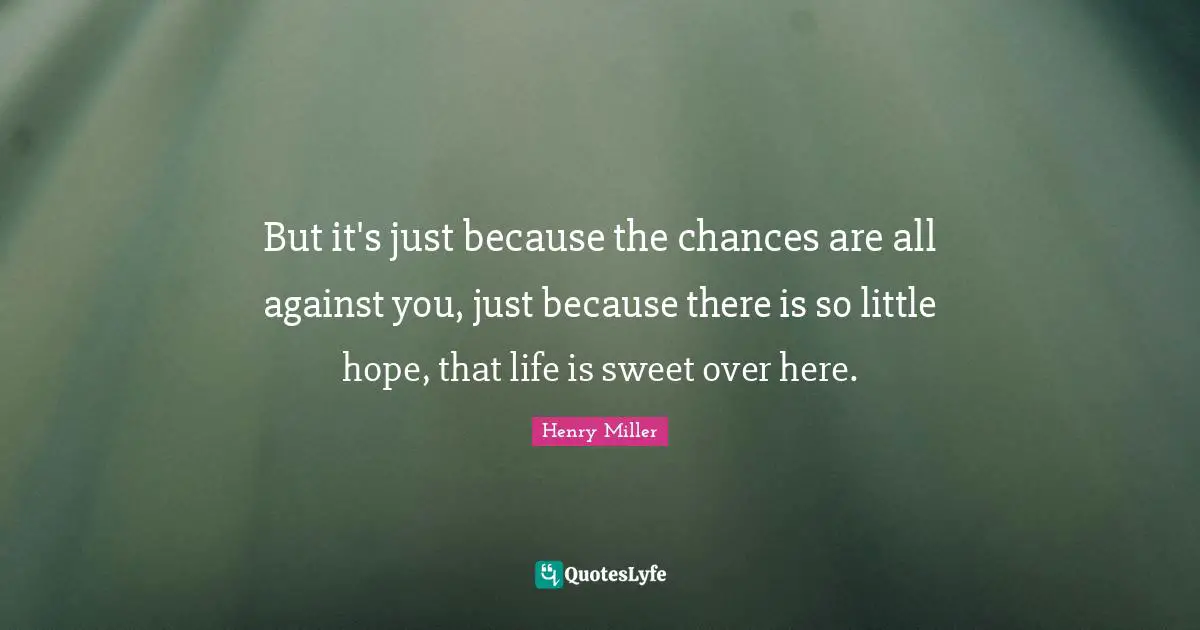 But it's just because the chances are all against you, just because there is so little hope, that life is sweet over here.