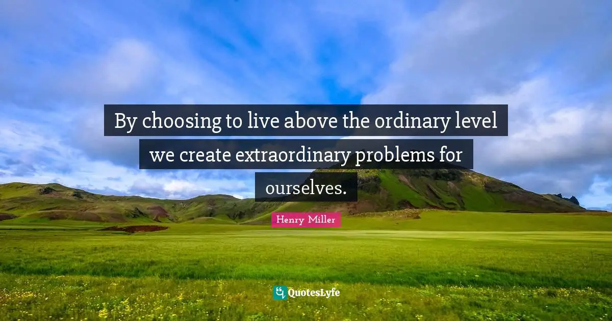 By choosing to live above the ordinary level we create extraordinary problems for ourselves.