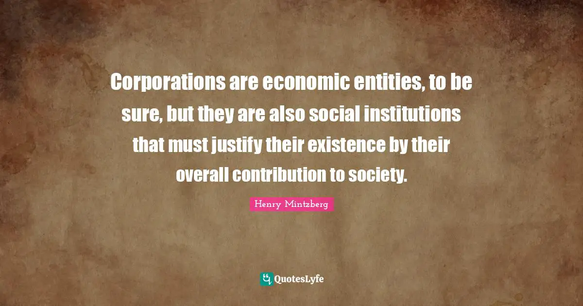 Corporations are economic entities, to be sure, but they are also social institutions that must justify their existence by their overall contribution to society.