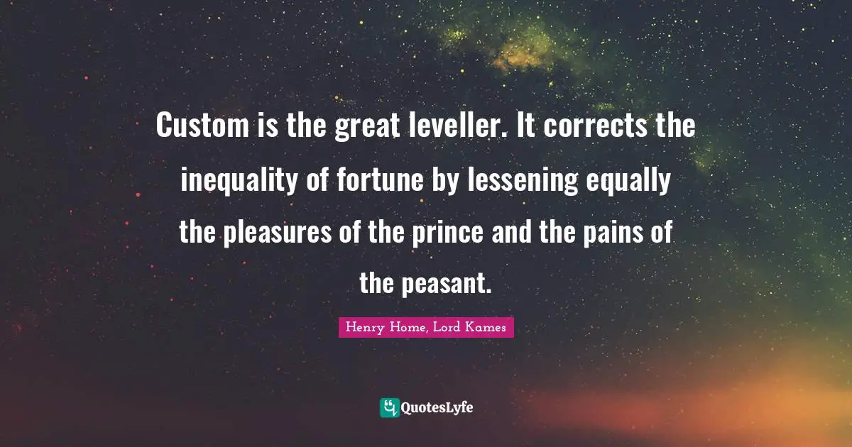 Henry Home, Lord Kames Quotes: "Custom is the great leveller. It corrects the inequality of fortune by lessening equally the pleasures of the prince and the pains of the peasant."