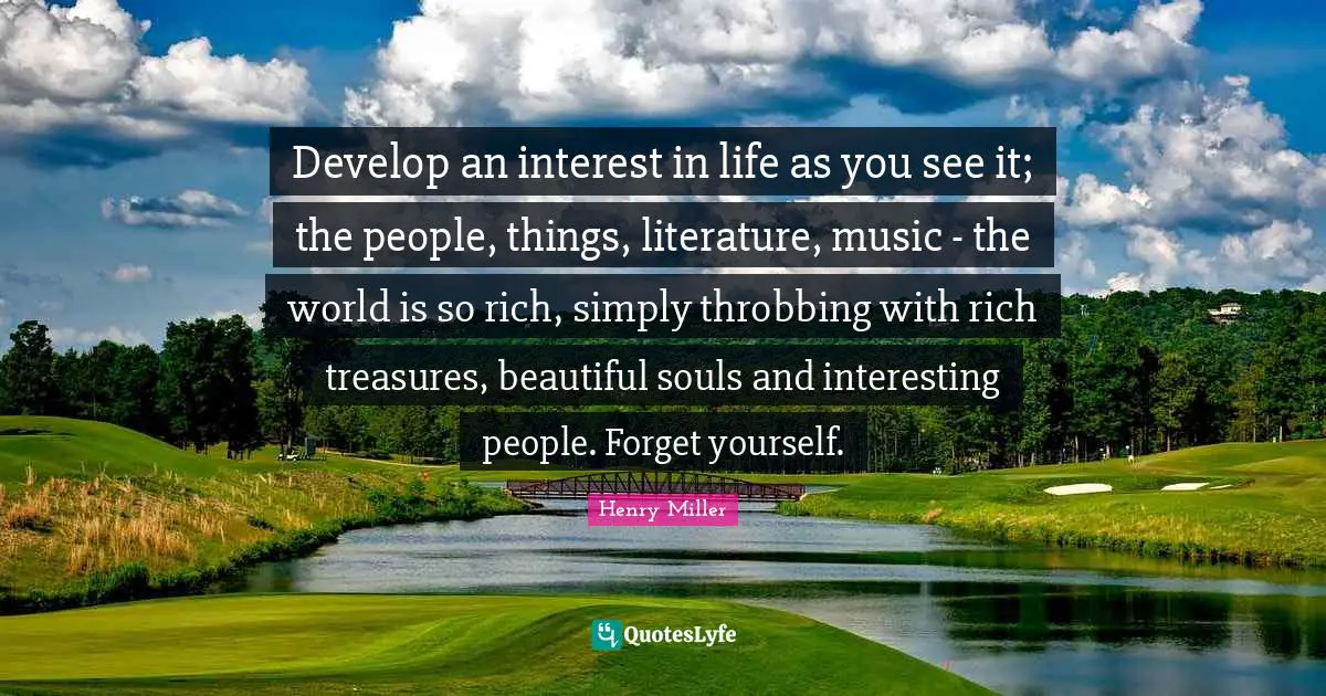 Henry Miller Quotes: "Develop an interest in life as you see it; the people, things, literature, music - the world is so rich, simply throbbing with rich treasures, beautiful souls and interesting people. Forget yourself."