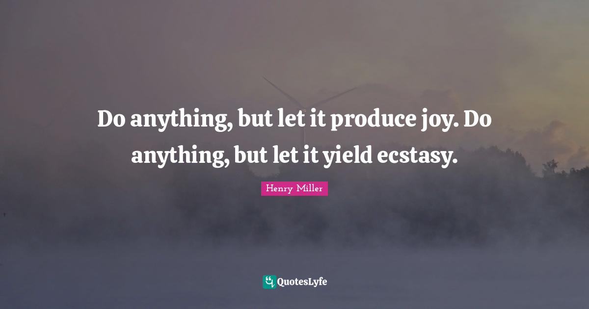 Do anything, but let it produce joy. Do anything, but let it yield ecstasy.