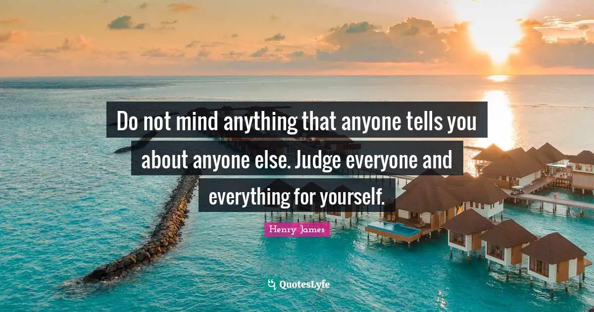 Do not mind anything that anyone tells you about anyone else. Judge everyone and everything for yourself.