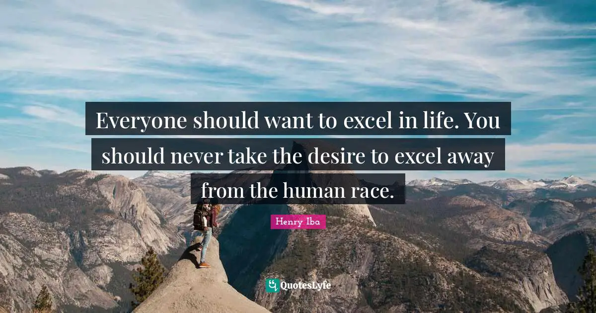 Everyone should want to excel in life. You should never take the desire to excel away from the human race.