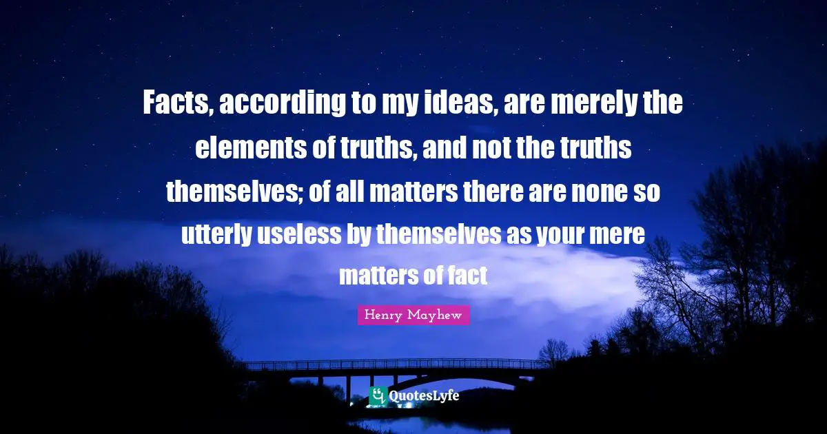 Facts, according to my ideas, are merely the elements of truths, and not the truths themselves; of all matters there are none so utterly useless by themselves as your mere matters of fact