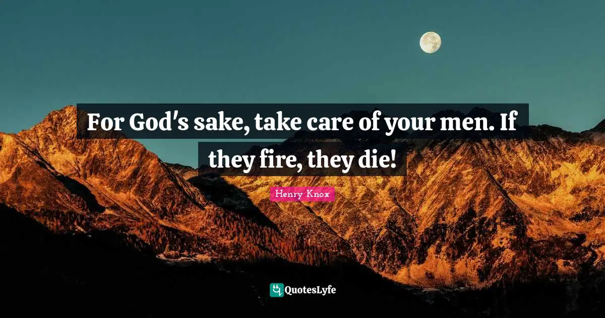 For God's sake, take care of your men. If they fire, they die!