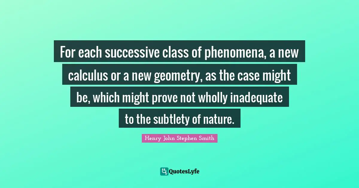 For each successive class of phenomena, a new calculus or a new geometry, as the case might be, which might prove not wholly inadequate to the subtlety of nature.