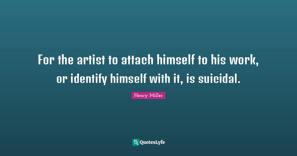 For the artist to attach himself to his work, or identify himself with it, is suicidal.