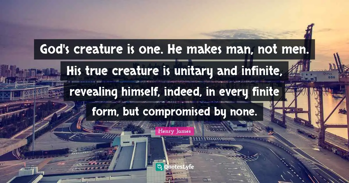 God's creature is one. He makes man, not men. His true creature is unitary and infinite, revealing himself, indeed, in every finite form, but compromised by none.