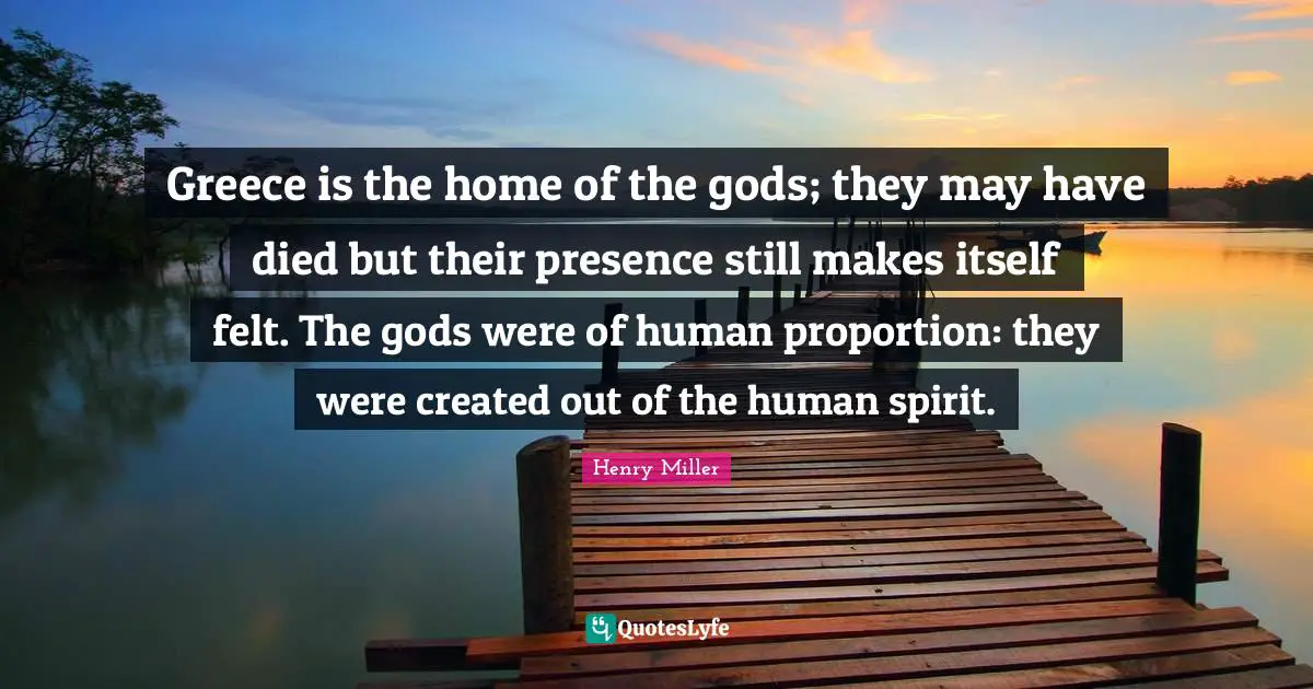 Greece is the home of the gods; they may have died but their presence still makes itself felt. The gods were of human proportion: they were created out of the human spirit.