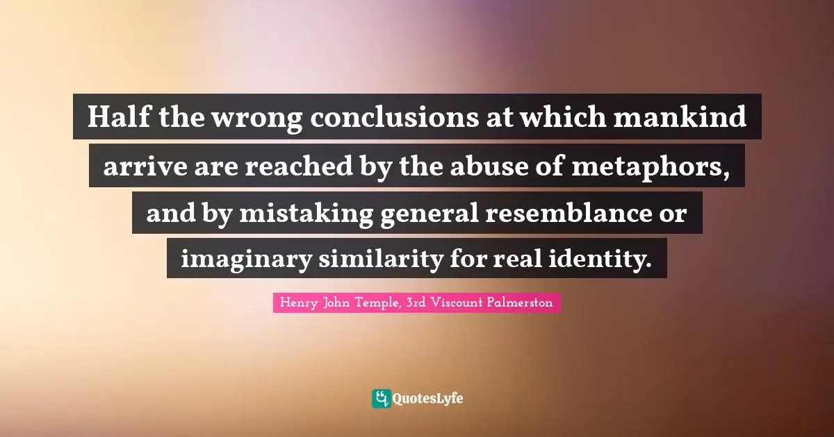 Half the wrong conclusions at which mankind arrive are reached by the abuse of metaphors, and by mistaking general resemblance or imaginary similarity for real identity.