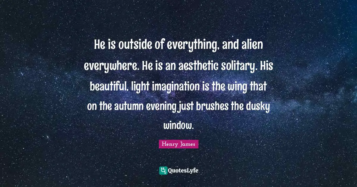 He is outside of everything, and alien everywhere. He is an aesthetic solitary. His beautiful, light imagination is the wing that on the autumn evening just brushes the dusky window.