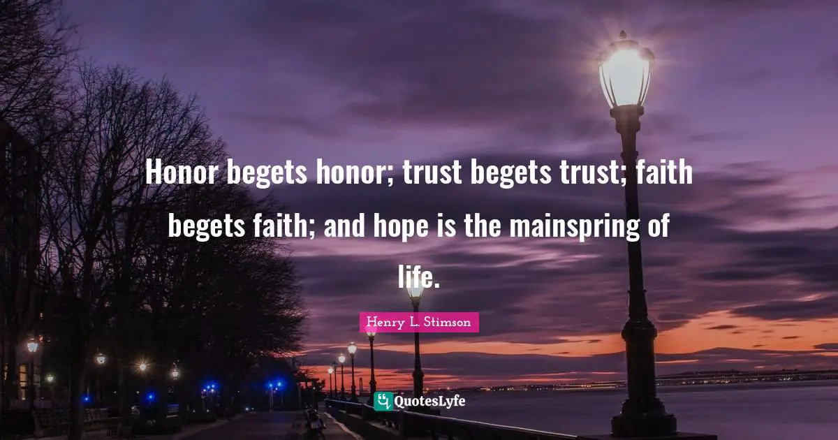Honor begets honor; trust begets trust; faith begets faith; and hope is the mainspring of life.