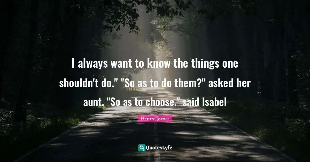 I always want to know the things one shouldn't do." "So as to do them?" asked her aunt. "So as to choose." said Isabel