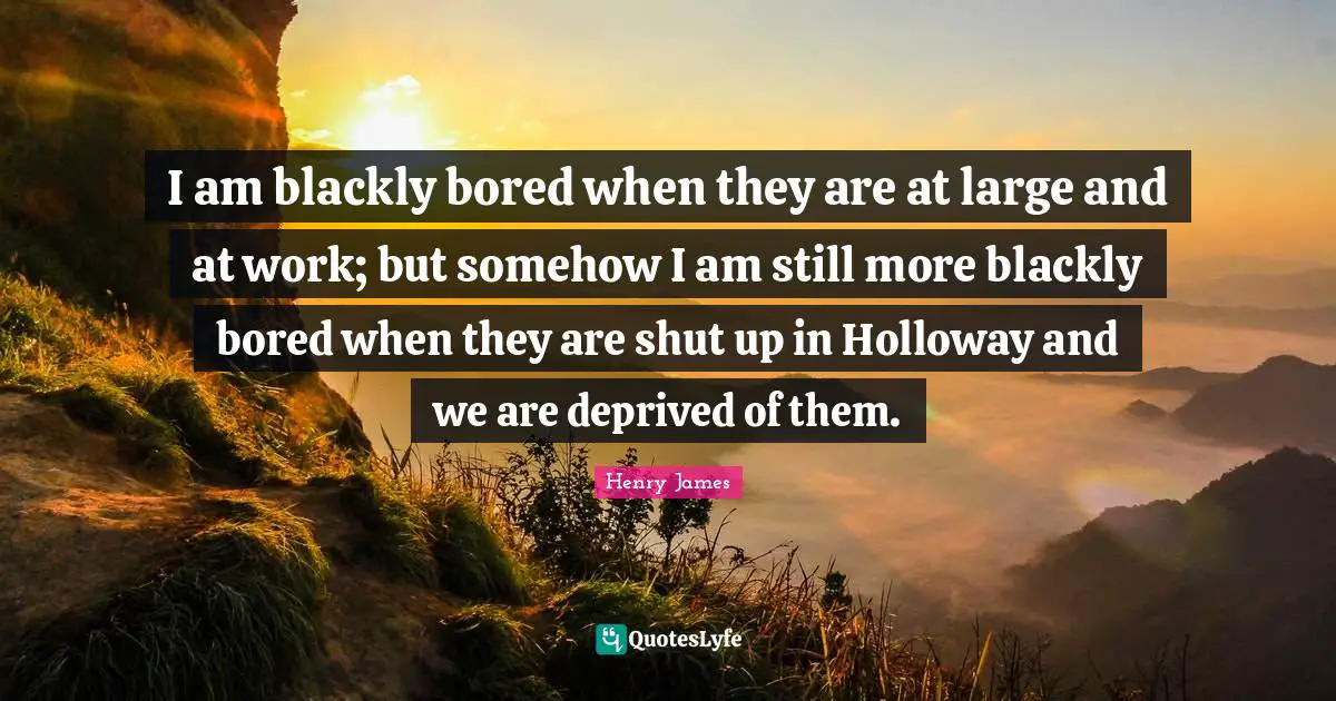Deprived Quotes: "I am blackly bored when they are at large and at work; but somehow I am still more blackly bored when they are shut up in Holloway and we are deprived of them."