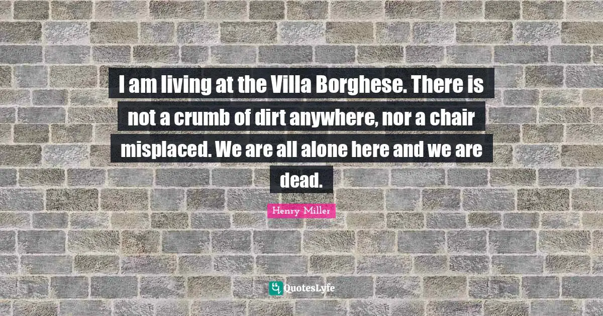 I am living at the Villa Borghese. There is not a crumb of dirt anywhere, nor a chair misplaced. We are all alone here and we are dead.