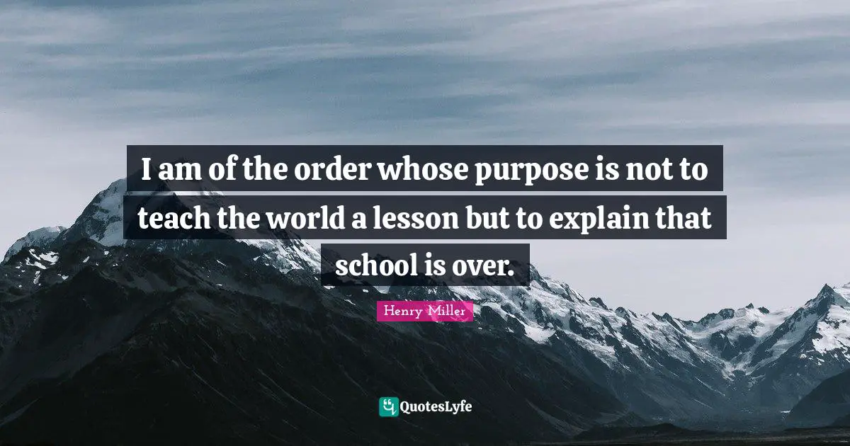 I am of the order whose purpose is not to teach the world a lesson but to explain that school is over.