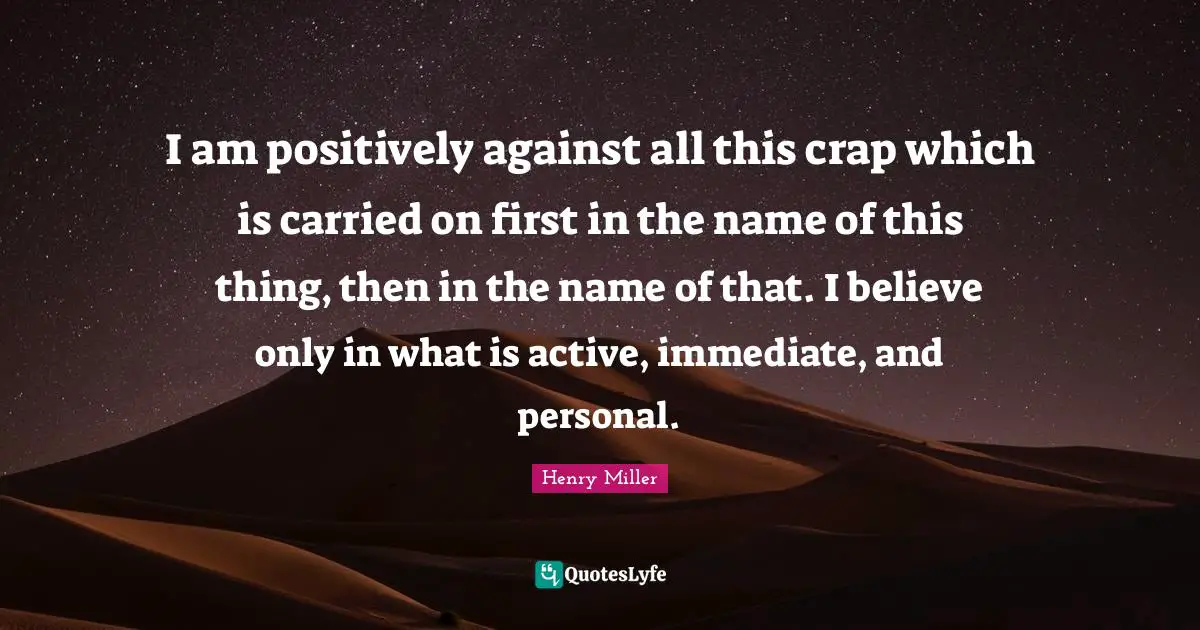 I am positively against all this crap which is carried on first in the name of this thing, then in the name of that. I believe only in what is active, immediate, and personal.