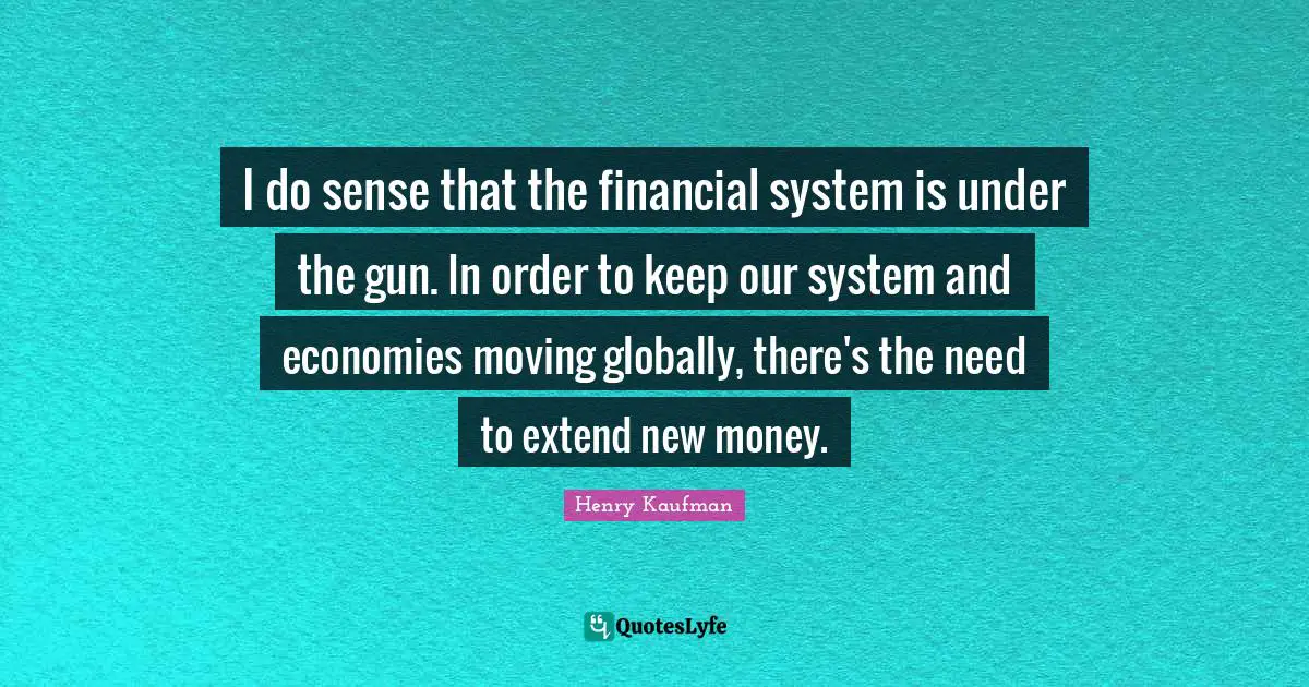 I do sense that the financial system is under the gun. In order to keep our system and economies moving globally, there's the need to extend new money.