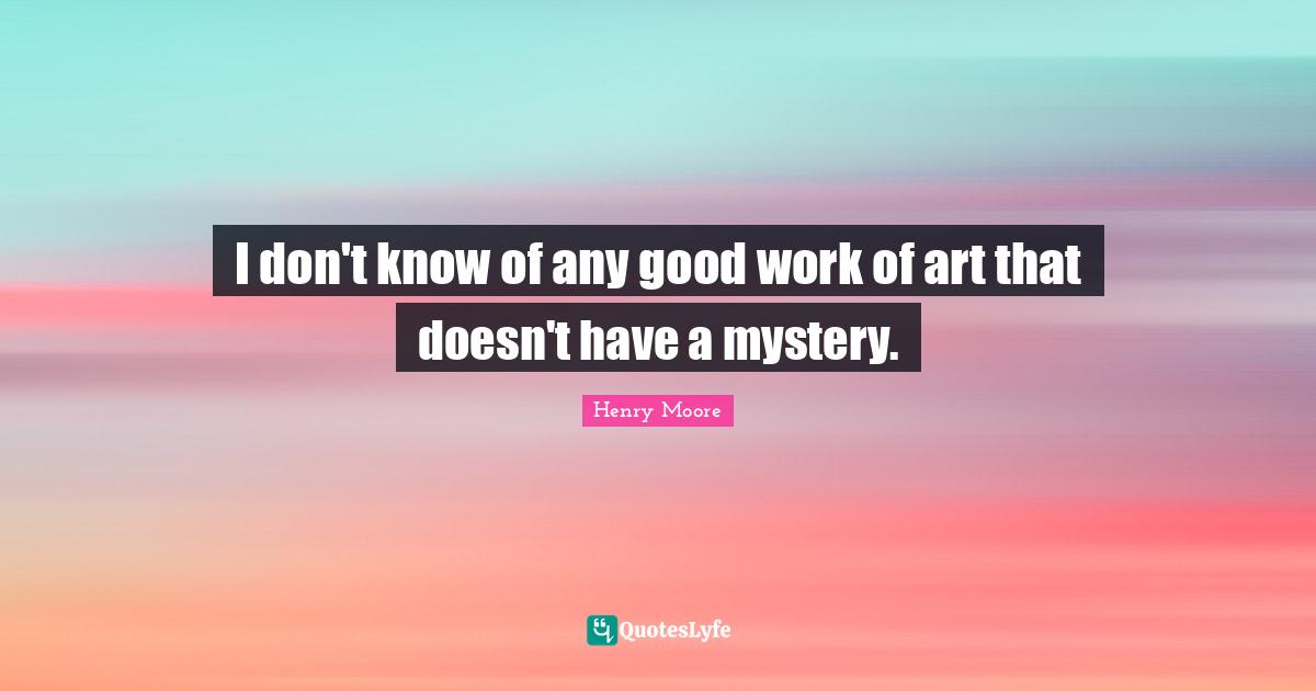 Henry Moore Quotes: "I don't know of any good work of art that doesn't have a mystery."