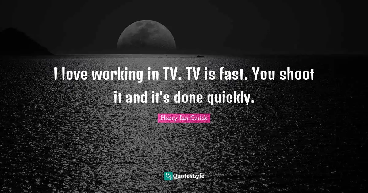I love working in TV. TV is fast. You shoot it and it's done quickly.
