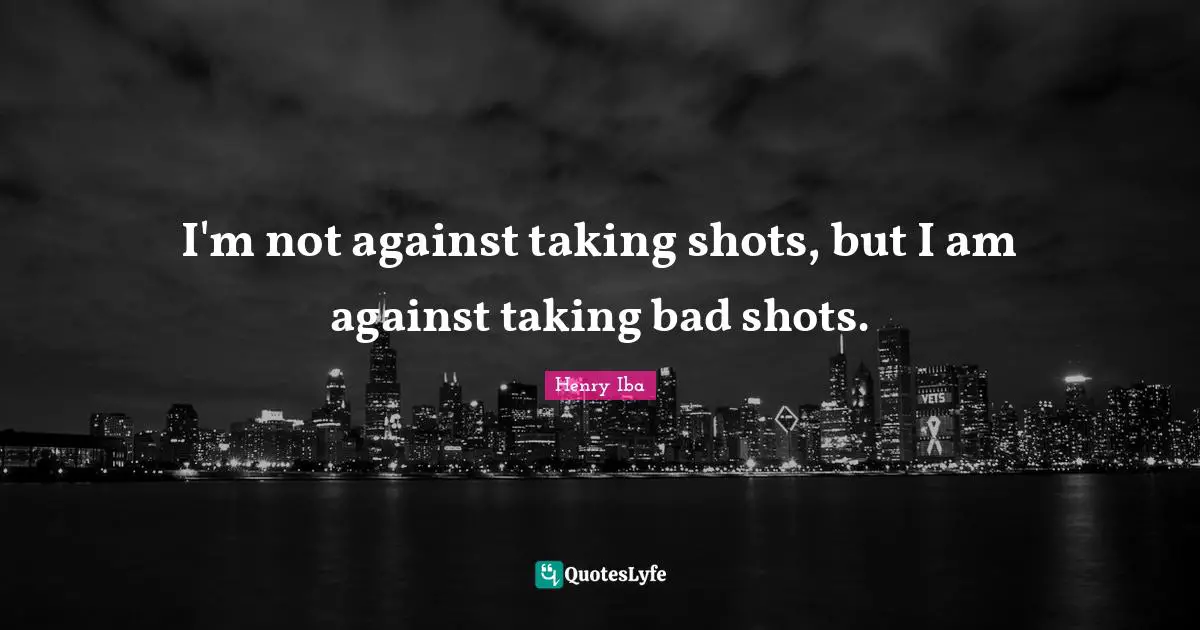 I'm not against taking shots, but I am against taking bad shots.
