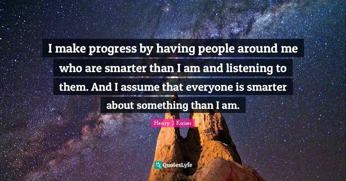I make progress by having people around me who are smarter than I am and listening to them. And I assume that everyone is smarter about something than I am.