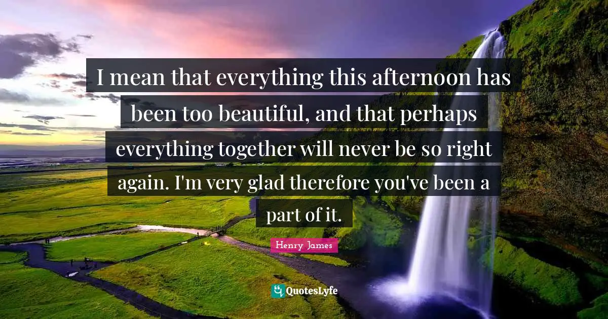 I mean that everything this afternoon has been too beautiful, and that perhaps everything together will never be so right again. I'm very glad therefore you've been a part of it.