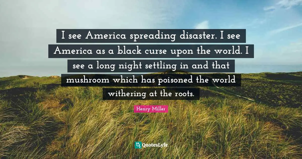 Henry Miller Quotes: "I see America spreading disaster. I see America as a black curse upon the world. I see a long night settling in and that mushroom which has poisoned the world withering at the roots."