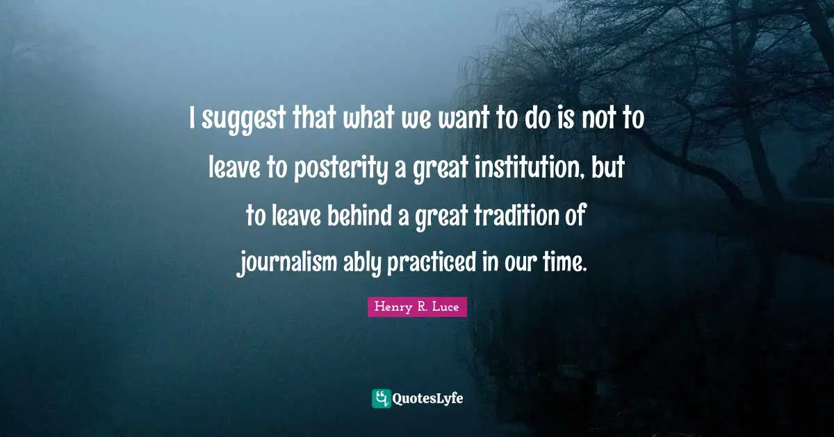 I suggest that what we want to do is not to leave to posterity a great institution, but to leave behind a great tradition of journalism ably practiced in our time.