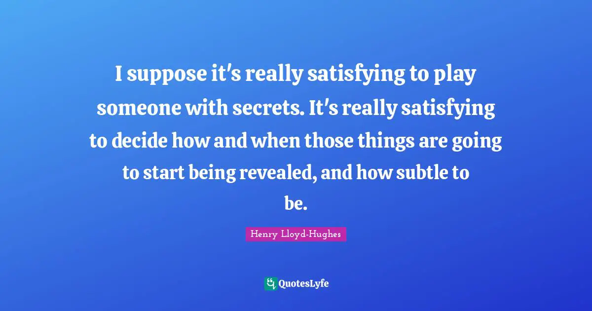 I suppose it's really satisfying to play someone with secrets. It's really satisfying to decide how and when those things are going to start being revealed, and how subtle to be.