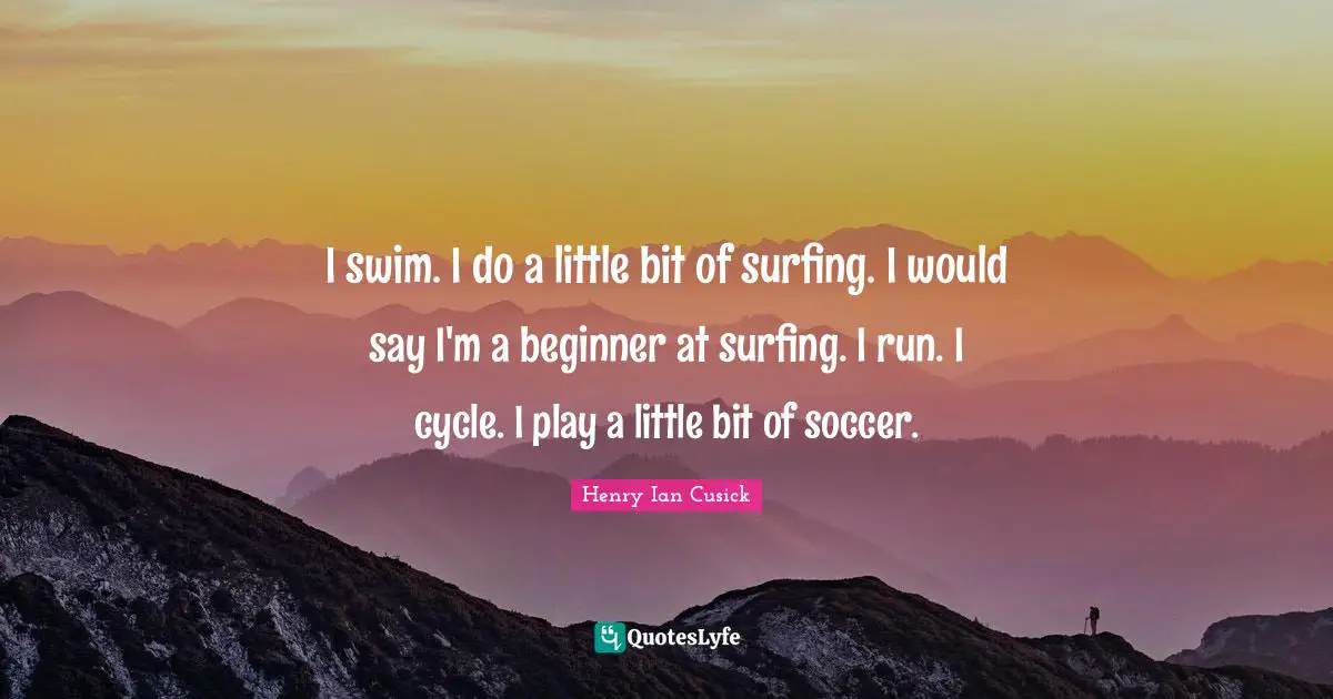 I swim. I do a little bit of surfing. I would say I'm a beginner at surfing. I run. I cycle. I play a little bit of soccer.