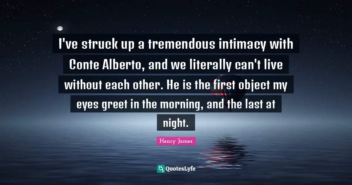 I've struck up a tremendous intimacy with Conte Alberto, and we literally can't live without each other. He is the first object my eyes greet in the morning, and the last at night.